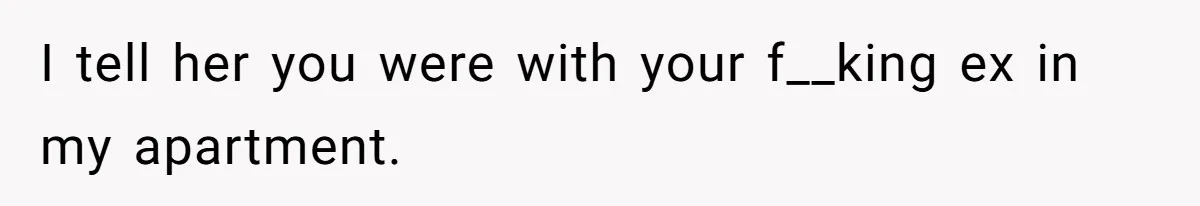 I tell her you were with your f__king ex in my apartment.