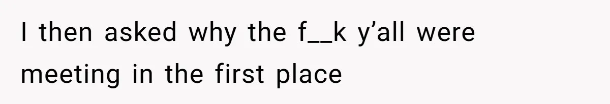 I then asked why the f__k y’all were meeting in the first place