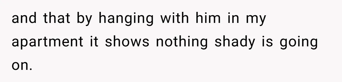 and that by hanging with him in my apartment it shows nothing shady is going on.