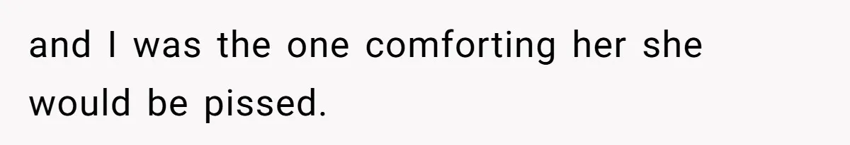 and I was the one comforting her she would be pissed.