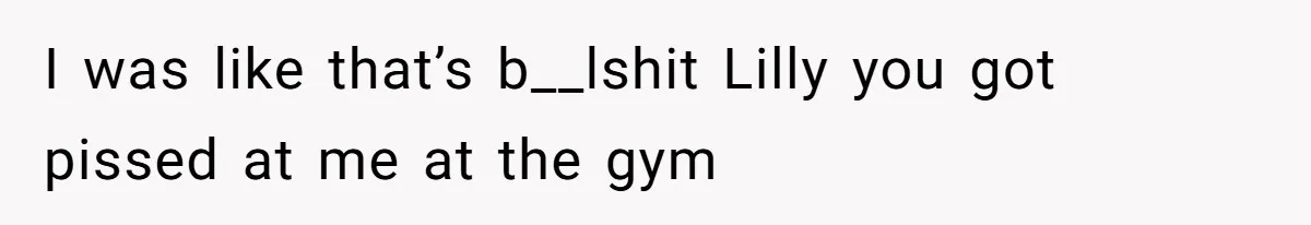 I was like that’s b__lshit Lilly you got pissed at me at the gym