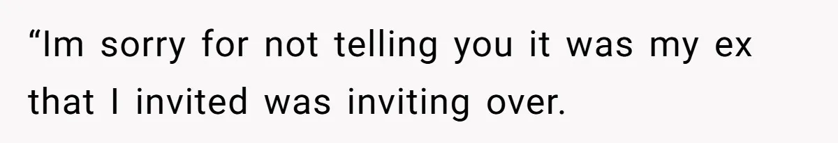 “Im sorry for not telling you it was my ex that I invited was inviting over.