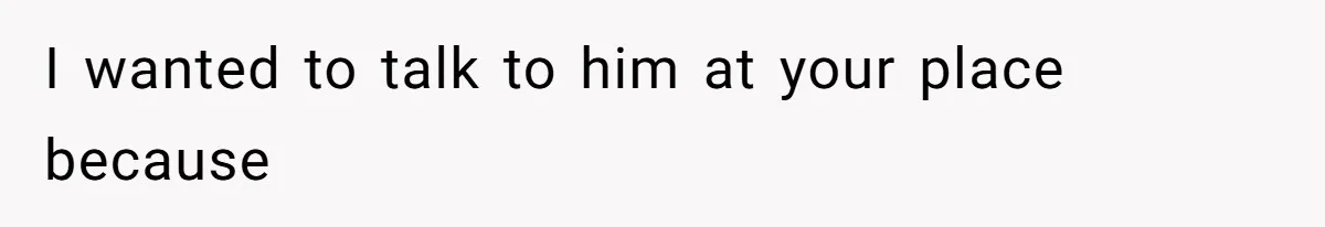 I wanted to talk to him at your place because