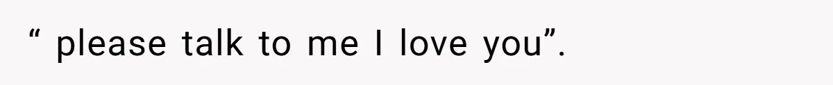 “ please talk to me I love you”.