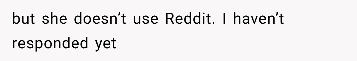 but she doesn’t use Reddit. I haven’t responded yet