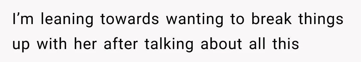 I’m leaning towards wanting to break things up with her after talking about all this