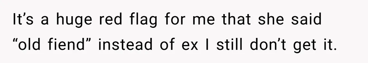 It’s a huge red flag for me that she said “old fiend” instead of ex I still don’t get it.