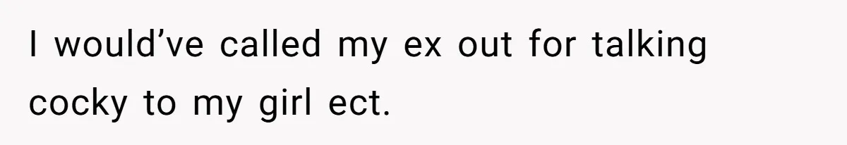I would’ve called my ex out for talking cocky to my girl ect.