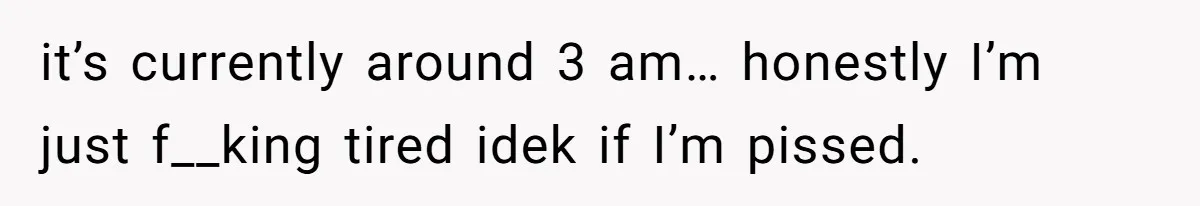 it’s currently around 3 am… honestly I’m just f__king tired idek if I’m pissed.