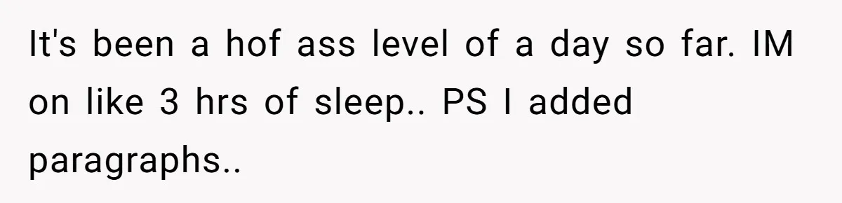 It's been a hof ass level of a day so far. IM on like 3 hrs of sleep.. PS I added paragraphs..