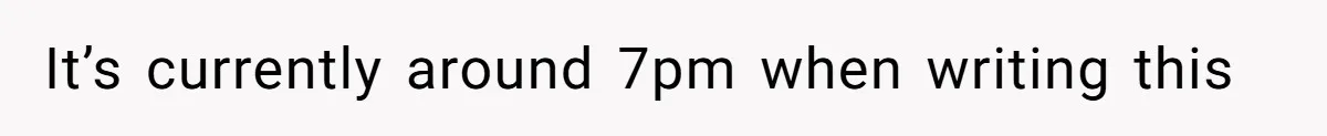 It’s currently around 7pm when writing this