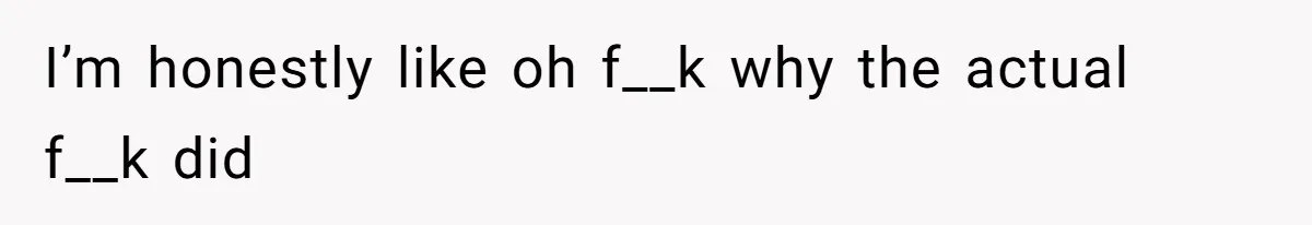I’m honestly like oh f__k why the actual f__k did