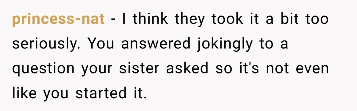 princess-nat − I think they took it a bit too seriously. You answered jokingly to a question your sister asked so it's not even like you started it.