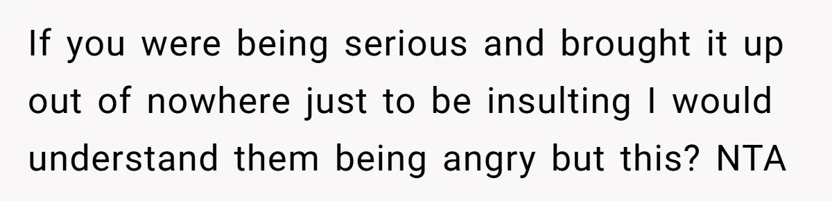 If you were being serious and brought it up out of nowhere just to be insulting I would understand them being angry but this? NTA