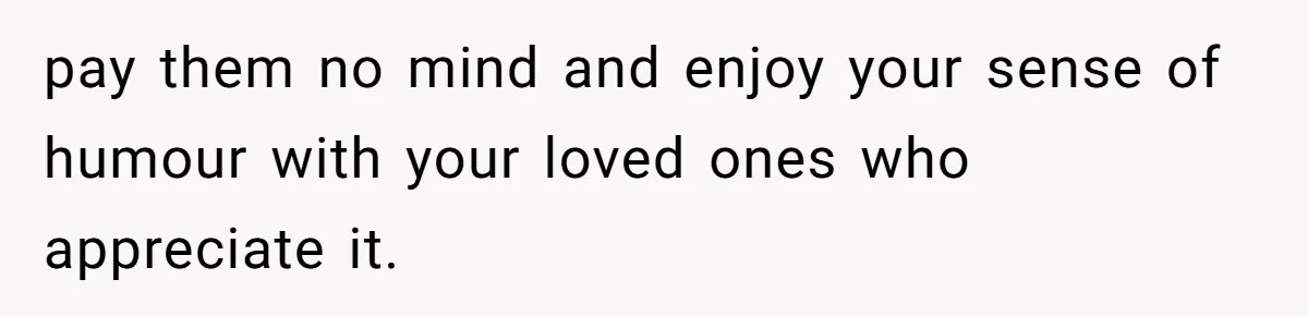 pay them no mind and enjoy your sense of humour with your loved ones who appreciate it.