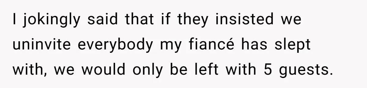 I jokingly said that if they insisted we uninvite everybody my fiancé has slept with, we would only be left with 5 guests.
