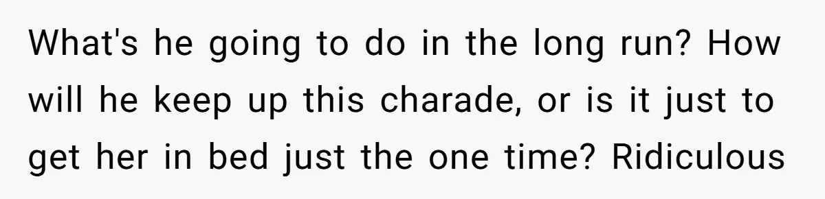 What's he going to do in the long run? How will he keep up this charade, or is it just to get her in bed just the one time? Ridiculous