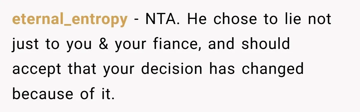 eternal_entropy − NTA. He chose to lie not just to you & your fiance, and should accept that your decision has changed because of it.
