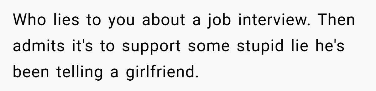 Who lies to you about a job interview. Then admits it's to support some stupid lie he's been telling a girlfriend.