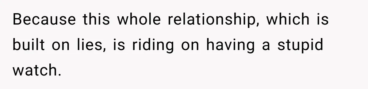 Because this whole relationship, which is built on lies, is riding on having a stupid watch.
