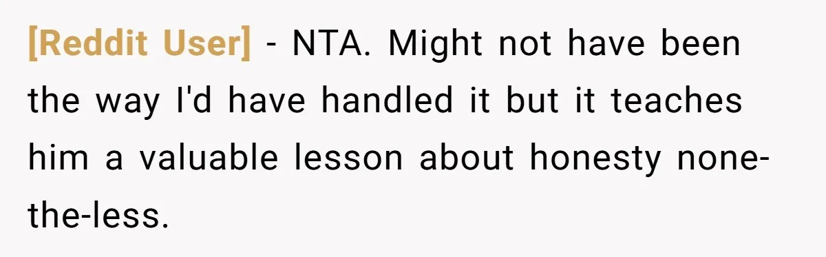 [Reddit User] − NTA. Might not have been the way I'd have handled it but it teaches him a valuable lesson about honesty none-the-less.