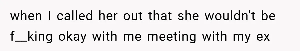 when I called her out that she wouldn’t be f__king okay with me meeting with my ex