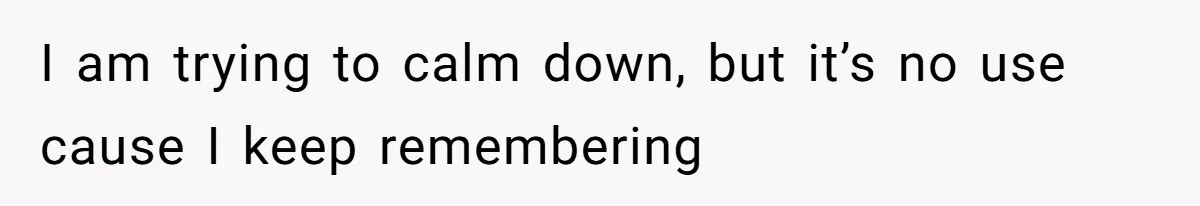 I am trying to calm down, but it’s no use cause I keep remembering