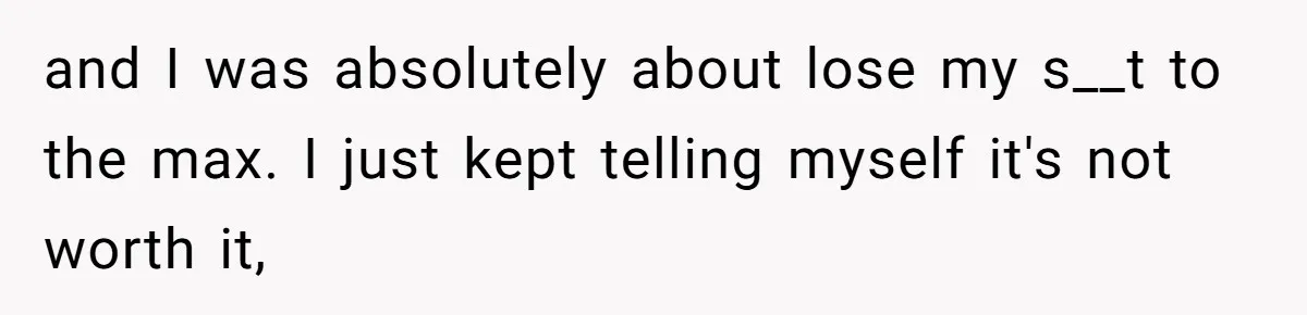 and I was absolutely about lose my s__t to the max. I just kept telling myself it's not worth it,
