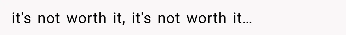 it's not worth it, it's not worth it…