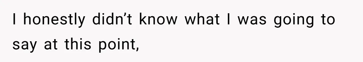 I honestly didn’t know what I was going to say at this point,
