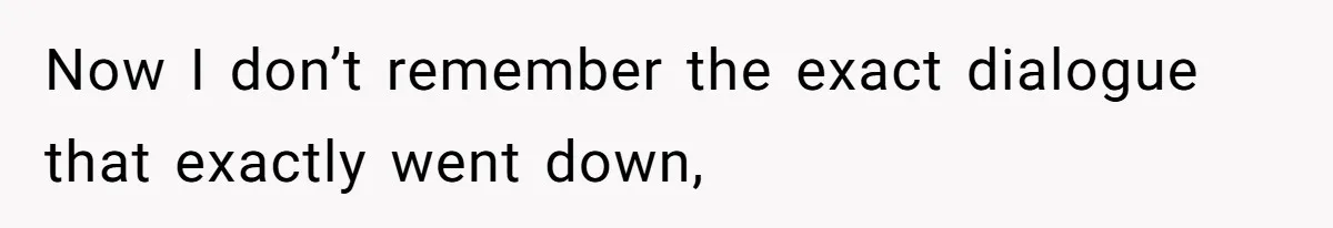 Now I don’t remember the exact dialogue that exactly went down,