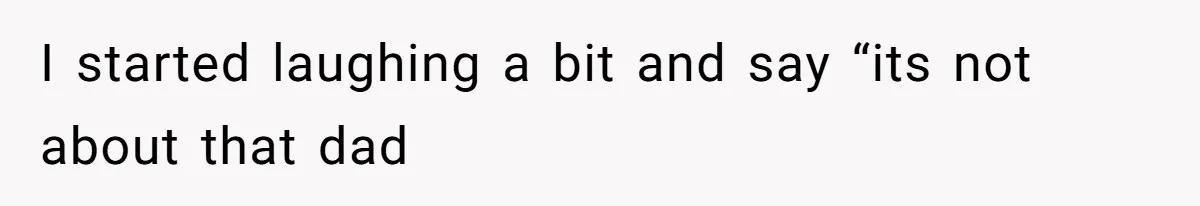 I started laughing a bit and say “its not about that dad