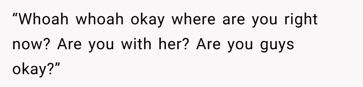 “Whoah whoah okay where are you right now? Are you with her? Are you guys okay?”