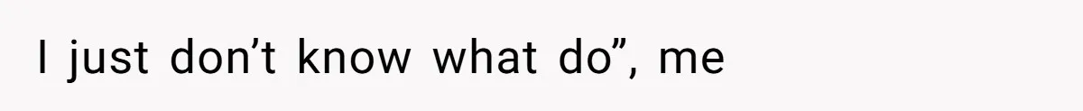 I just don’t know what do”, me