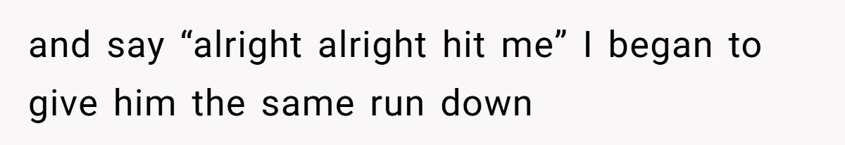 and say “alright alright hit me” I began to give him the same run down