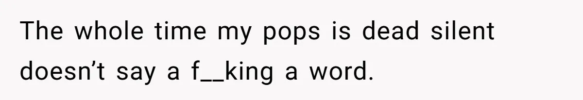 The whole time my pops is dead silent doesn’t say a f__king a word.