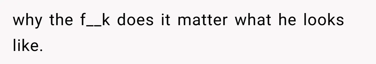 why the f__k does it matter what he looks like.