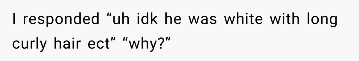 I responded “uh idk he was white with long curly hair ect” “why?”