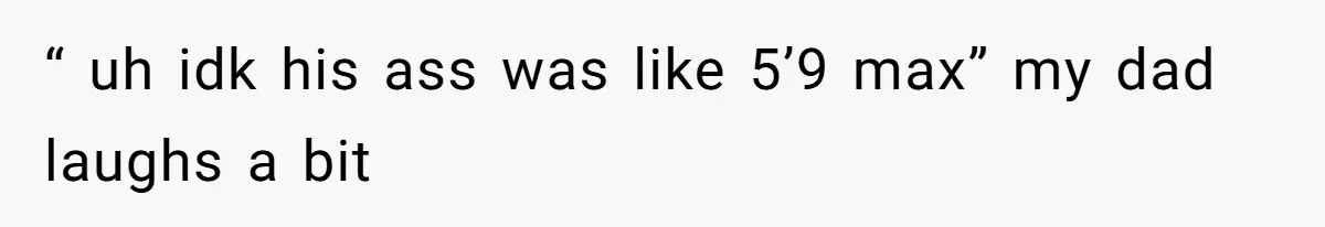 “ uh idk his ass was like 5’9 max” my dad laughs a bit