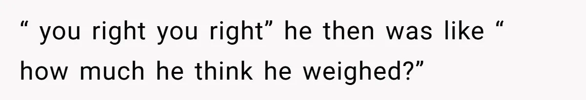 “ you right you right” he then was like “ how much he think he weighed?”