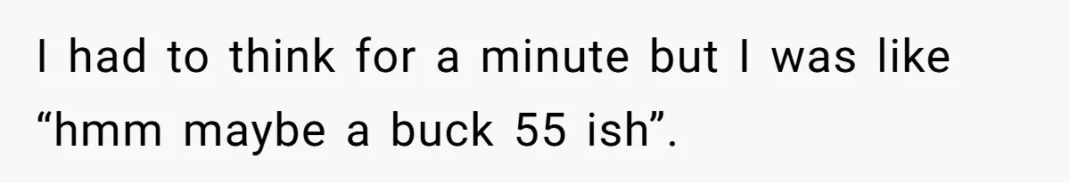 I had to think for a minute but I was like “hmm maybe a buck 55 ish”.