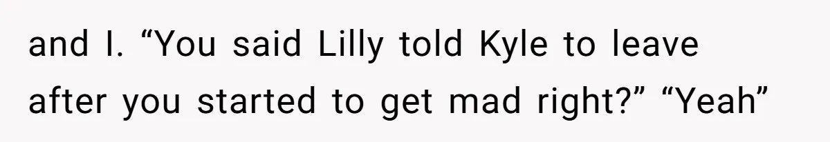 and I. “You said Lilly told Kyle to leave after you started to get mad right?” “Yeah”