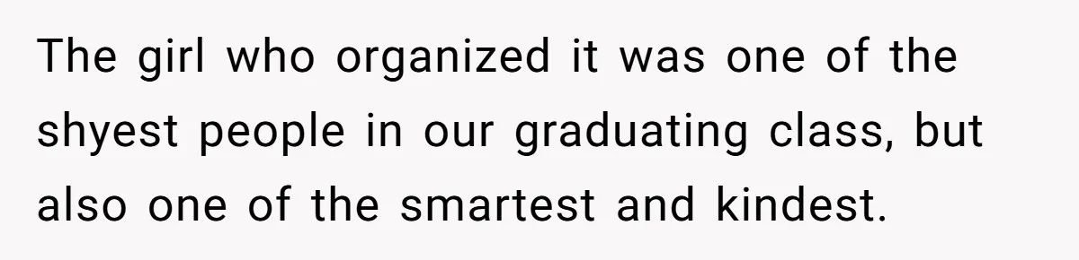He Drove 13 Hours to Attend His Class Reunion, Then Realized Only One Other Person Had Shown Up The girl who organized it was one of the shyest people in our graduating class, but also one of the smartest and kindest.
