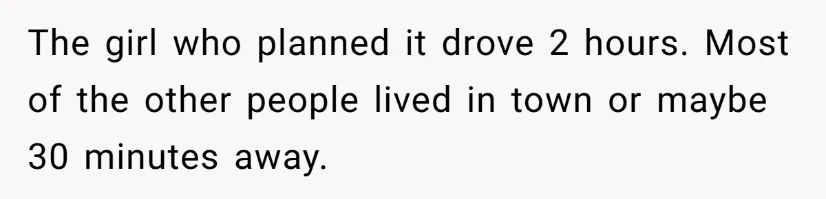 He Drove 13 Hours to Attend His Class Reunion, Then Realized Only One Other Person Had Shown Up The girl who planned it drove 2 hours. Most of the other people lived in town or maybe 30 minutes away.