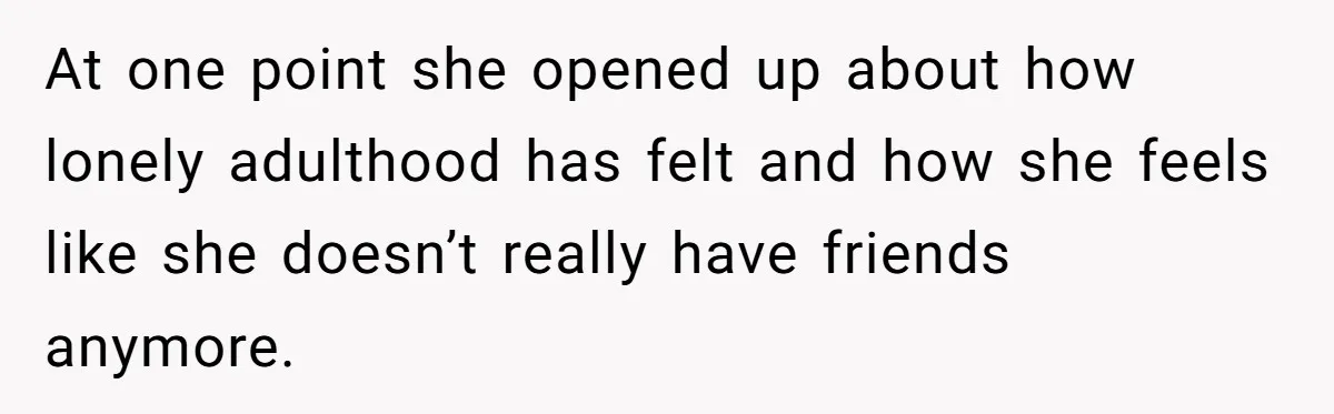 He Drove 13 Hours to Attend His Class Reunion, Then Realized Only One Other Person Had Shown Up At one point she opened up about how lonely adulthood has felt and how she feels like she doesn’t really have friends anymore.