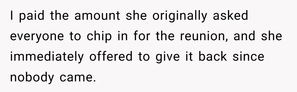 He Drove 13 Hours to Attend His Class Reunion, Then Realized Only One Other Person Had Shown Up I paid the amount she originally asked everyone to chip in for the reunion, and she immediately offered to give it back since nobody came.