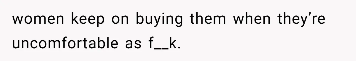 women keep on buying them when they’re uncomfortable as f__k.