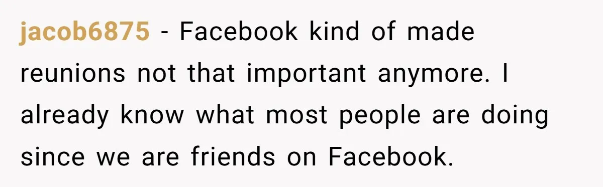 He Drove 13 Hours to Attend His Class Reunion, Then Realized Only One Other Person Had Shown Up jacob6875 − Facebook kind of made reunions not that important anymore. I already know what most people are doing since we are friends on Facebook.