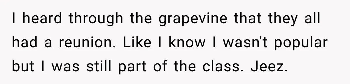 He Drove 13 Hours to Attend His Class Reunion, Then Realized Only One Other Person Had Shown Up I heard through the grapevine that they all had a reunion. Like I know I wasn't popular but I was still part of the class. Jeez.