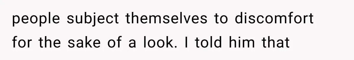 people subject themselves to discomfort for the sake of a look. I told him that